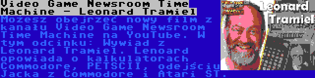Video Game Newsroom Time Machine - Leonard Tramiel | Możesz obejrzeć nowy film z kanału Video Game Newsroom Time Machine na YouTube. W tym odcinku: Wywiad z Leonard Tramiel. Lenoard opowiada o kalkulatorach Commodore, PETSCII, odejściu Jacka z Commodore i Atari ST.