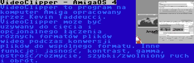 VideoClipper - AmigaOS 4 | VideoClipper to program na komputer Amiga opracowany przez Kevin Taddeucci. VideoClipper może być używany do cięcia i opcjonalnego łączenia różnych formatów plików wideo podczas konwersji plików do wspólnego formatu. Inne funkcje: jasność, kontrast, gamma, ostrość/rozmycie, szybki/zwolniony ruch i obrót.
