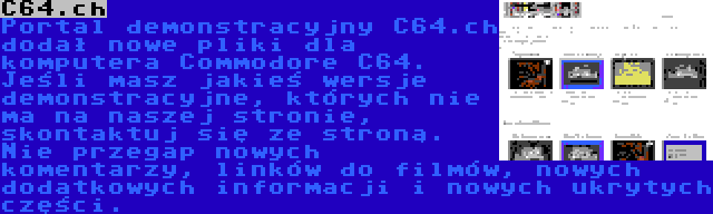 C64.ch | Portal demonstracyjny C64.ch dodał nowe pliki dla komputera Commodore C64. Jeśli masz jakieś wersje demonstracyjne, których nie ma na naszej stronie, skontaktuj się ze stroną. Nie przegap nowych komentarzy, linków do filmów, nowych dodatkowych informacji i nowych ukrytych części.
