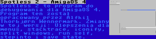 Spotless 2 - AmigaOS 4 | Spotless 2 to program do debugowania dla AmigaOS 4. Program ten został opracowany przez Alfkil Thorbjørn Wennermark. Zmiany w tej wersji: Ulepszenia dla menus, stacktrace, iconify, split windows, run self, stepinto i save state.