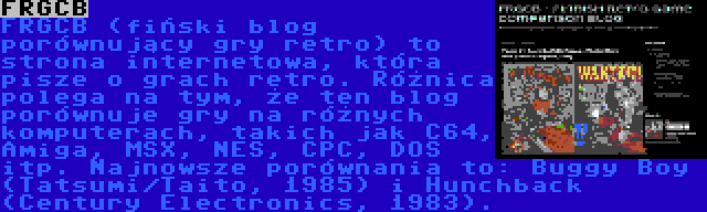 FRGCB | FRGCB (fiński blog porównujący gry retro) to strona internetowa, która pisze o grach retro. Różnica polega na tym, że ten blog porównuje gry na różnych komputerach, takich jak C64, Amiga, MSX, NES, CPC, DOS itp. Najnowsze porównania to: Buggy Boy (Tatsumi/Taito, 1985) i Hunchback (Century Electronics, 1983).