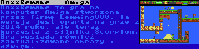 BoxxRemake - Amiga | BoxxRemake to gra na komputer Amiga stworzona przez firmę Lemming880. Ta wersja jest oparta na grze z 2014 roku, ale teraz korzysta z silnika Scorpion. Gra posiada również zaktualizowane obrazy i dźwięk.