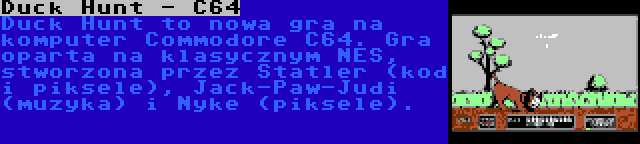 Duck Hunt - C64 | Duck Hunt to nowa gra na komputer Commodore C64. Gra oparta na klasycznym NES, stworzona przez Statler (kod i piksele), Jack-Paw-Judi (muzyka) i Nyke (piksele).