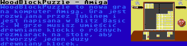 WoodBlockPuzzle - Amiga | WoodBlockPuzzle to nowa gra na komputer Amiga. Gra jest rozwijana przez Tukinem i jest napisana w Blitz Basic 2. W grze musisz umieścić drewniane klocki o różnych rozmiarach na stole, aby stworzyć jeden duży drewniany klocek.