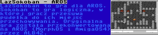 LazSokoban - AROS | LazSokoban to gra dla AROS. Sokoban to gra logiczna, w której gracz przesuwa pudełka do ich miejsc przechowywania. Oryginalna gra została przekonwertowana na AROS (MorphOS i AmigaOS4) przez ALB42.