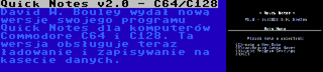 Quick Notes v2.0 - C64/C128 | David W. Bouley wydał nową wersję swojego programu Quick Notes dla komputerów Commodore C64 i C128. Ta wersja obsługuje teraz ładowanie i zapisywanie na kasecie danych.