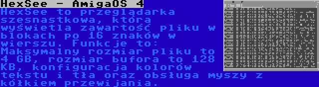 HexSee - AmigaOS 4 | HexSee to przeglądarka szesnastkowa, która wyświetla zawartość pliku w blokach po 16 znaków w wierszu. Funkcje to: Maksymalny rozmiar pliku to 4 GB, rozmiar bufora to 128 KB, konfiguracja kolorów tekstu i tła oraz obsługa myszy z kółkiem przewijania.