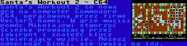 Santa's Workout 2 - C64 | Santa's Workout 2 to nowa gra na komputer Commodore C64, opracowana przez firmę Vector5 Games. W grze musisz pomóc Mikołajowi stworzyć ścieżkę prowadzącą przez labirynt i znaleźć klucz otwierający wyjście. Możesz odepchnąć bloki, ale uważaj na lód.