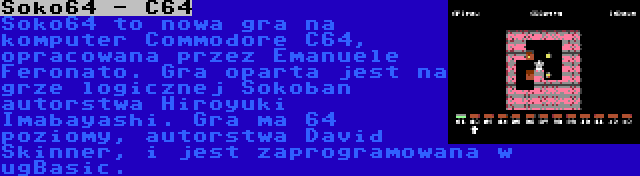 Soko64 - C64 | Soko64 to nowa gra na komputer Commodore C64, opracowana przez Emanuele Feronato. Gra oparta jest na grze logicznej Sokoban autorstwa Hiroyuki Imabayashi. Gra ma 64 poziomy, autorstwa David Skinner, i jest zaprogramowana w ugBasic.