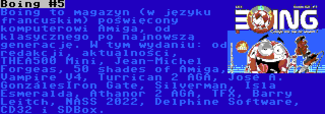 Boing #5 | Boing to magazyn (w języku francuskim) poświęcony komputerowi Amiga, od klasycznego po najnowszą generację. W tym wydaniu: od redakcji, aktualności, THEA500 Mini, Jean-Michel Forgeas, 50 shades of Amiga, Vampire V4, Turrican 2 AGA, José A. GonzálesIron Gate, Silverman, Isla Esmeralda, Athanor 2 AGA, TFX, Barry Leitch, NASS 2022, Delphine Software, CD32 i SDBox.