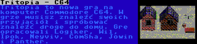 Tritopia - C64 | Tritopia to nowa gra na komputer Commodore C64. W grze musisz znaleźć swoich przyjaciół i spróbować znaleźć drogę do domu. Grę opracowali Logiker, Wil, Ipok, Neyviv, ComSha, Jowin i Panther.