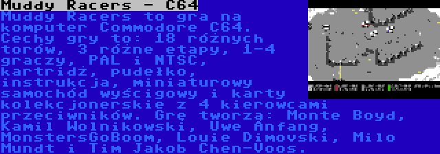 Muddy Racers - C64 | Muddy Racers to gra na komputer Commodore C64. Cechy gry to: 18 różnych torów, 3 różne etapy, 1-4 graczy, PAL i NTSC, kartridż, pudełko, instrukcja, miniaturowy samochód wyścigowy i karty kolekcjonerskie z 4 kierowcami przeciwników. Grę tworzą: Monte Boyd, Kamil Wolnikowski, Uwe Anfang, MonstersGoBoom, Louie Dimovski, Milo Mundt i Tim Jakob Chen-Voos.