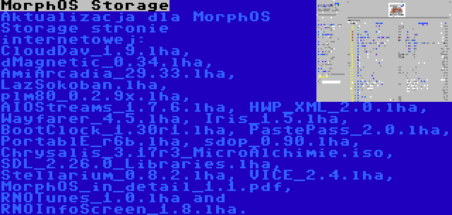 MorphOS Storage | Aktualizacja dla MorphOS Storage stronie internetowej: CloudDav_1.9.lha, dMagnetic_0.34.lha, AmiArcadia_29.33.lha, LazSokoban.lha, plm80_0.2.9x.lha, AIOStreams_1.7.6.lha, HWP_XML_2.0.lha, Wayfarer_4.5.lha, Iris_1.5.lha, BootClock_1.30r1.lha, PastePass_2.0.lha, PortablE_r6b.lha, sdop_0.90.lha, Chrysalis_3.17r3_MicroAlchimie.iso, SDL_2.26.0_Libraries.lha, Stellarium_0.8.2.lha, VICE_2.4.lha, MorphOS_in_detail_1.1.pdf, RNOTunes_1.0.lha and RNOInfoScreen_1.8.lha.