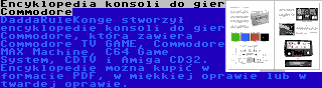 Encyklopedia konsoli do gier Commodore | DaddaRuleKonge stworzył encyklopedię konsoli do gier Commodore, która zawiera Commodore TV GAME, Commodore MAX Machine, C64 Game System, CDTV i Amiga CD32. Encyklopedię można kupić w formacie PDF, w miękkiej oprawie lub w twardej oprawie.
