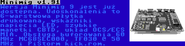 Minimig v1.91 | Wersja Minimig 9 jest już dostępna. Udoskonalenia to 6-warstwowa płytka drukowana, wskaźniki napięcia LED, szybkie manetki CBTD, układ OCS/ECS MIA. Obsługa buforowania 60 MHz MC68SEC000, TF030 @ 50 MHz i PiStorm kick.rom.