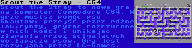 Scout the Stray - C64 | Scout the Stray to nowa gra na komputer Commodore C64. W grze musisz pomóc psu Skautowi przejść przez różne labirynty, gryząc rozrzucone w nich kości i unikając złapania przez ścigających go łapaczy psów. Gra jest rozwijana przez LC-Games.