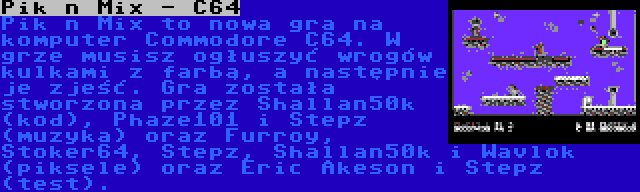 Pik n Mix - C64 | Pik n Mix to nowa gra na komputer Commodore C64. W grze musisz ogłuszyć wrogów kulkami z farbą, a następnie je zjeść. Gra została stworzona przez Shallan50k (kod), Phaze101 i Stepz (muzyka) oraz Furroy, Stoker64, Stepz, Shallan50k i Wavlok (piksele) oraz Eric Akeson i Stepz (test).