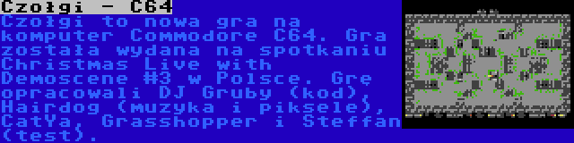 Czołgi - C64 | Czołgi to nowa gra na komputer Commodore C64. Gra została wydana na spotkaniu Christmas Live with Demoscene #3 w Polsce. Grę opracowali DJ Gruby (kod), Hairdog (muzyka i piksele), CatYa, Grasshopper i Steffan (test).