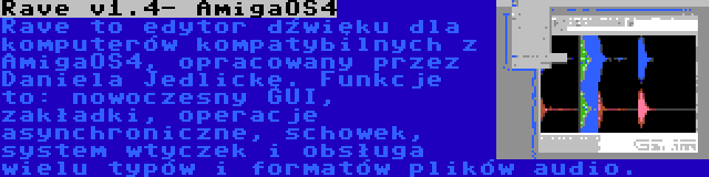 Rave v1.4- AmigaOS4 | Rave to edytor dźwięku dla komputerów kompatybilnych z AmigaOS4, opracowany przez Daniela Jedlickę. Funkcje to: nowoczesny GUI, zakładki, operacje asynchroniczne, schowek, system wtyczek i obsługa wielu typów i formatów plików audio.