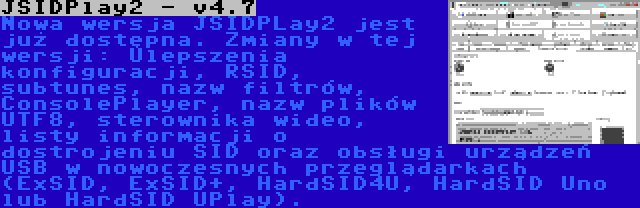 JSIDPlay2 - v4.7 | Nowa wersja JSIDPLay2 jest już dostępna. Zmiany w tej wersji: Ulepszenia konfiguracji, RSID, subtunes, nazw filtrów, ConsolePlayer, nazw plików UTF8, sterownika wideo, listy informacji o dostrojeniu SID oraz obsługi urządzeń USB w nowoczesnych przeglądarkach (ExSID, ExSID+, HardSID4U, HardSID Uno lub HardSID UPlay).