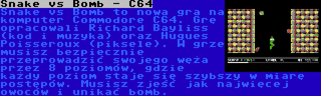 Snake vs Bomb - C64 | Snake vs Bomb to nowa gra na komputer Commodore C64. Grę opracowali Richard Bayliss (kod i muzyka) oraz Hugues Poisseroux (piksele). W grze musisz bezpiecznie przeprowadzić swojego węża przez 8 poziomów, gdzie każdy poziom staje się szybszy w miarę postępów. Musisz zjeść jak najwięcej owoców i unikać bomb.