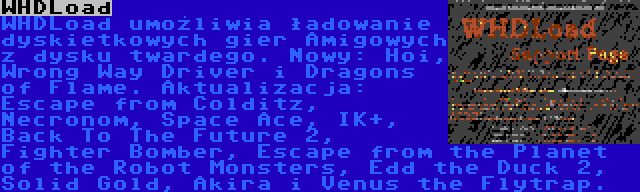 WHDLoad | WHDLoad umożliwia ładowanie dyskietkowych gier Amigowych z dysku twardego. Nowy: Hoi, Wrong Way Driver i Dragons of Flame. Aktualizacja: Escape from Colditz, Necronom, Space Ace, IK+, Back To The Future 2, Fighter Bomber, Escape from the Planet of the Robot Monsters, Edd the Duck 2, Solid Gold, Akira i Venus the Flytrap.