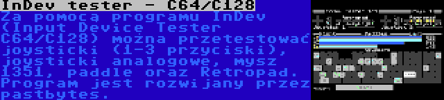 InDev tester - C64/C128 | Za pomocą programu InDev (Input Device Tester C64/C128) można przetestować joysticki (1-3 przyciski), joysticki analogowe, mysz 1351, paddle oraz Retropad. Program jest rozwijany przez pastbytes.