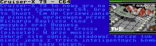 Сruiser-X 79 - С64 | Сruiser-X 79 to nowa gra na komputer Commodore С64. Gra to Shoot 'Em Up (przewijanie w pionie), opracowana przez Richarda Baylissa (kod i muzyka) oraz Huguesa Poisseroux i Saula Crossa (piksele). W grze musisz zebrać siłę ognia, naładować tarczę lub nieść jedną z trzech inteligentnych bomb i uciec z bazy obcych.