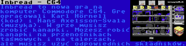 Inbread - C64 | Inbread to nowa gra na komputer Commodore C64. Grę opracowali Karl Hörnell (kod) i Hans Axelsson-Svala (muzyka). W grze musisz zrobić kanapki. Możesz robić kanapki na przenośnikach taśmowych i na talerzach, ale musisz użyć odpowiednich składników.