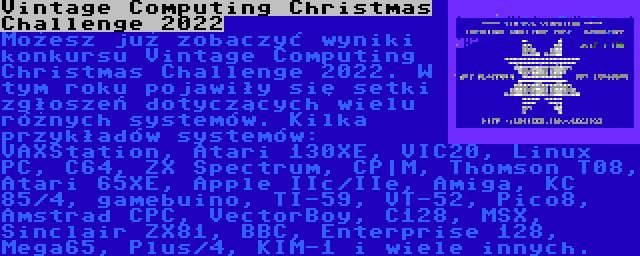 Vintage Computing Christmas Challenge 2022 | Możesz już zobaczyć wyniki konkursu Vintage Computing Christmas Challenge 2022. W tym roku pojawiły się setki zgłoszeń dotyczących wielu różnych systemów. Kilka przykładów systemów: VAXStation, Atari 130XE, VIC20, Linux PC, C64, ZX Spectrum, CP|M, Thomson T08, Atari 65XE, Apple IIc/IIe, Amiga, KC 85/4, gamebuino, TI-59, VT-52, Pico8, Amstrad CPC, VectorBoy, C128, MSX, Sinclair ZX81, BBC, Enterprise 128, Mega65, Plus/4, KIM-1 i wiele innych.
