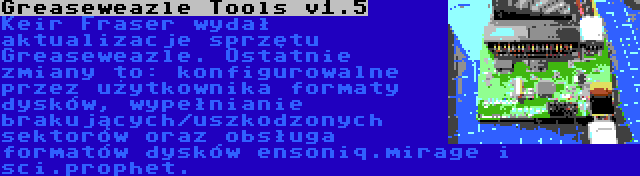 Greaseweazle Tools v1.5 | Keir Fraser wydał aktualizacje sprzętu Greaseweazle. Ostatnie zmiany to: konfigurowalne przez użytkownika formaty dysków, wypełnianie brakujących/uszkodzonych sektorów oraz obsługa formatów dysków ensoniq.mirage i sci.prophet.