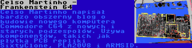 Celso Martinho - Frankenstein 64 | Celso Martinho napisał bardzo obszerny blog o budowie nowego komputera Commodore C64 z nowych i starych podzespołów. Używa  komponentów, takich jak płytka PCB repliki SixtyClone, PLA20V8 i ARMSID.