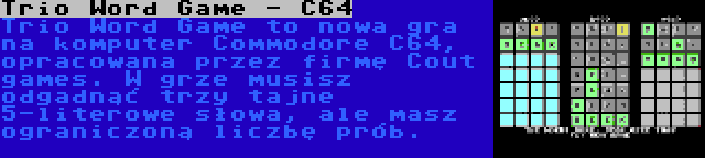Trio Word Game - C64 | Trio Word Game to nowa gra na komputer Commodore C64, opracowana przez firmę Cout games. W grze musisz odgadnąć trzy tajne 5-literowe słowa, ale masz ograniczoną liczbę prób.