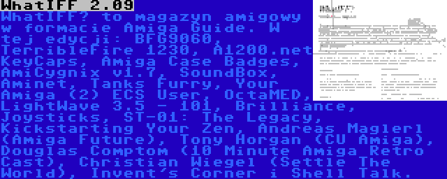 WhatIFF 2.09 | WhatIFF? to magazyn amigowy w formacie Amiga Guide. W tej edycji: BFG9060, TerribleFire 1230, A1200.net KeyCaps, Amiga Case Badges, AmiCygnix v1.7, SoundBox, Aminet, Tanks Furry, Your Amiga (2) ECS User, OctaMED, LightWave 3.5 - 101, Brilliance, Joysticks, ST-01: The Legacy, Kickstarting Your Zen, Andreas Maglerl (Amiga Future), Tony Horgan (CU Amiga), Douglas Comptom (10 Minute Amiga Retro Cast), Christian Wiegel (Settle The World), Invent's Corner i Shell Talk.