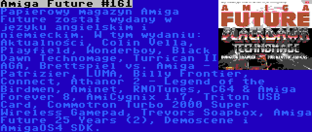 Amiga Future #161 | Papierowy magazyn Amiga Future został wydany w języku angielskim i niemieckim. W tym wydaniu: Aktualności, Colin Vella, Playfield, Wonderboy, Black Dawn Technomage, Turrican II AGA, Brettspiel vs. Amiga - Patrizier, LUMA, Billy Frontier, Connect, Athanor 2 - Legend of the Birdmen, Aminet, RNOTunes, C64 & Amiga Forever 8, AmiCygnix 1.7, Triton USB Card, Commotron Turbo 2000 Super Wireless Gamepad, Trevors Soapbox, Amiga Future 25 Years (2), Demoscene i AmigaOS4 SDK.
