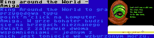 Ring around the World - Amiga | Ring Around the World to gra przygodowa typu point'n'click na komputer Amiga. W grze bohater budzi się na brzegach nieznanego świata z zaledwie dwoma wspomnieniami - jednym z nich jest tonięcie we wzburzonym morzu.