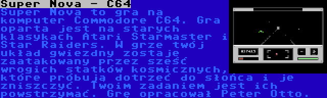 Super Nova - C64 | Super Nova to gra na komputer Commodore C64. Gra oparta jest na starych klasykach Atari Starmaster i Star Raiders. W grze twój układ gwiezdny zostaje zaatakowany przez sześć wrogich statków kosmicznych, które próbują dotrzeć do słońca i je zniszczyć. Twoim zadaniem jest ich powstrzymać. Grę opracował Peter Otto.