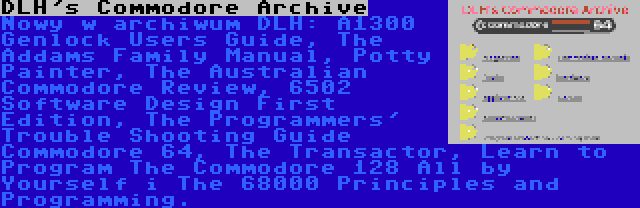 DLH's Commodore Archive | Nowy w archiwum DLH: A1300 Genlock Users Guide, The Addams Family Manual, Potty Painter, The Australian Commodore Review, 6502 Software Design First Edition, The Programmers' Trouble Shooting Guide Commodore 64, The Transactor, Learn to Program The Commodore 128 All by Yourself i The 68000 Principles and Programming.