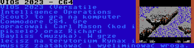 VIOS 2023 - C64 | VIOS 2023 (Versatile Intelligence Operations Scout) to gra na komputer Commodore C64. Grę opracowali Carl Mason (kod i piksele) oraz Richard Bayliss (muzyka). W grze lecisz na terytorium Rynax i musisz zaatakować i wyeliminować wroga.