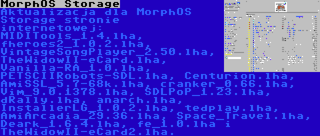 MorphOS Storage | Aktualizacja dla MorphOS Storage stronie internetowej: MIDITools_1.4.lha, fheroes2_1.0.2.lha, VintageSongPlayer_2.50.lha, TheWidowII-eCard.lha, Vanilla-RA_1.0.lha, PETSCIIRobots-SDL.lha, Centurion.lha, AmiSSL_5.7-68k.lha, cranker_0.66.lha, Vim_9.0.1378.lha, SDLPoP_1.23.lha, dRally.lha, anarch.lha, InstallerLG_1.0.2.lha, tedplay.lha, AmiArcadia_29.36.lha, Space_Travel.lha, Deark_1.6.4.lha, fe_1.0.lha i TheWidowII-eCard2.lha.