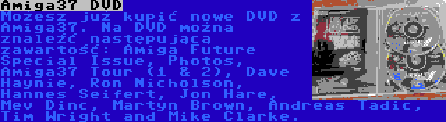 Amiga37 DVD | Możesz już kupić nowe DVD z Amigą37. Na DVD można znaleźć następującą zawartość: Amiga Future Special Issue, Photos, Amiga37 Tour (1 & 2), Dave Haynie, Ron Nicholson, Hannes Seifert, Jon Hare, Mev Dinc, Martyn Brown, Andreas Tadic, Tim Wright and Mike Clarke.