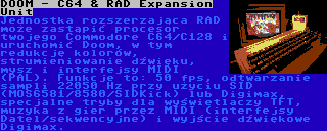 DOOM - C64 & RAD Expansion Unit | Jednostka rozszerzająca RAD może zastąpić procesor twojego Commodore C64/C128 i uruchomić Doom, w tym redukcję kolorów, strumieniowanie dźwięku, mysz i interfejsy MIDI (PAL).
Funkcje to: 50 fps, odtwarzanie sampli 22050 Hz przy użyciu SID (MOS6581/8580/SIDKick) lub Digimax, specjalne tryby dla wyświetlaczy TFT, muzyka z gier przez MIDI (interfejsy Datel/sekwencyjne) i wyjście dźwiękowe Digimax.

