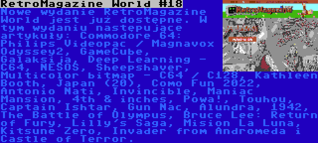 RetroMagazine World #18 | Nowe wydanie RetroMagazine World jest już dostępne. W tym wydaniu następujące artykuły: Commodore 64: Philips Videopac / Magnavox Odyssey2, GameCube, Galaksija, Deep Learning - C64, NESOS, Sheepshaver, Multicolor bitmap - C64 / C128, Kathleen Booth, Japan (20), Como Fun 2022, Antonio Nati, Invincible, Maniac Mansion, 4th & inches, Powa!, Touhou, Captain Ishtar, Gun Nac, Alundra, 1942, The Battle of Olympus, Bruce Lee: Return of Fury, Lilly's Saga, Mision La Luna, Kitsune Zero, Invader from Andromeda i Castle of Terror.