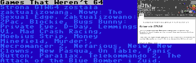 Games That Weren't 64 | Strona GTW64 została zaktualizowana. Nowy: The Sexual Edge. Zaktualizowano: 2Pac, Blockie, Bugs Bunny: Private Eye, D-Day, Lemmings V1, Mad Crash Racing, Moebius Strip, Money Minefield, Murder!, Necromancer 2, Nefarious, Neiw, New Clowns, New Pasqua, On Table, Panic Button, Parallax, Telekommando 2, The Attack of the Blue Bomber i Zuid.