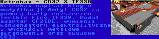 Retrohax - CD32 & TF330 | Retrohax napisał blog o modyfikacji Amigi CD32 za pomocą karty rozszerzeń Terible Fire TF330. Dodał adapter CF2IDE, wymienił kondensatory elektrolityczne i wyczyścił metalowe ekranowanie oraz obudowę CD32.