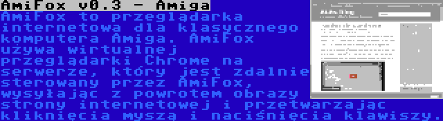 AmiFox v0.3 - Amiga | AmiFox to przeglądarka internetowa dla klasycznego komputera Amiga. AmiFox używa wirtualnej przeglądarki Chrome na serwerze, który jest zdalnie sterowany przez AmiFox, wysyłając z powrotem obrazy strony internetowej i przetwarzając kliknięcia myszą i naciśnięcia klawiszy.