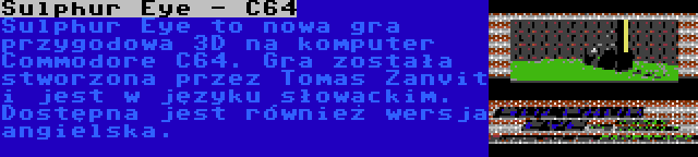 Sulphur Eye - C64 | Sulphur Eye to nowa gra przygodowa 3D na komputer Commodore C64. Gra została stworzona przez Tomas Zanvit i jest w języku słowackim. Dostępna jest również wersja angielska.