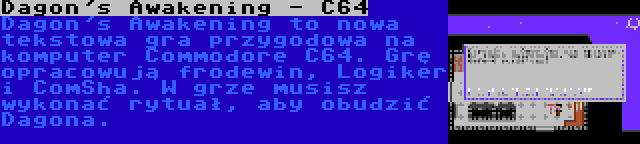 Dagon's Awakening - C64 | Dagon's Awakening to nowa tekstowa gra przygodowa na komputer Commodore C64. Grę opracowują frodewin, Logiker i ComSha. W grze musisz wykonać rytuał, aby obudzić Dagona.