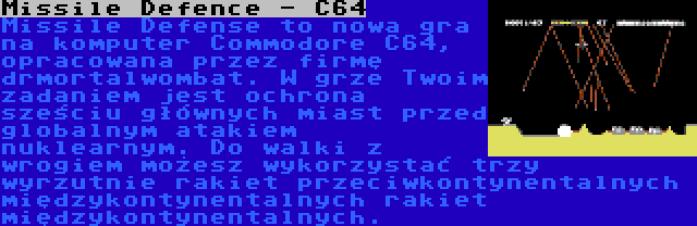 Missile Defence - C64 | Missile Defense to nowa gra na komputer Commodore C64, opracowana przez firmę drmortalwombat. W grze Twoim zadaniem jest ochrona sześciu głównych miast przed globalnym atakiem nuklearnym. Do walki z wrogiem możesz wykorzystać trzy wyrzutnie rakiet przeciwkontynentalnych międzykontynentalnych rakiet międzykontynentalnych.