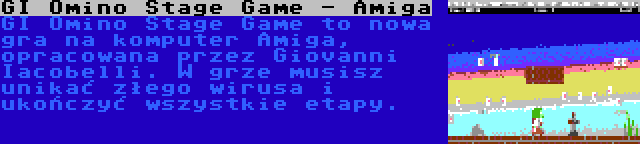 GI Omino Stage Game - Amiga | GI Omino Stage Game to nowa gra na komputer Amiga, opracowana przez Giovanni Iacobelli. W grze musisz unikać złego wirusa i ukończyć wszystkie etapy.